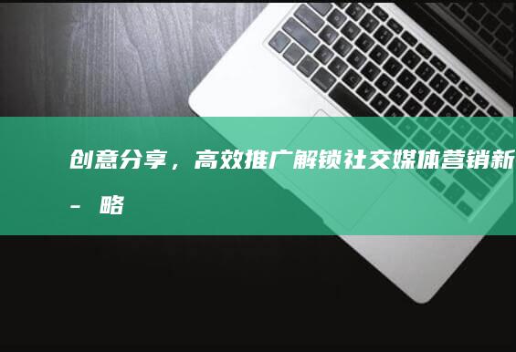 创意分享，高效推广：解锁社交媒体营销新策略