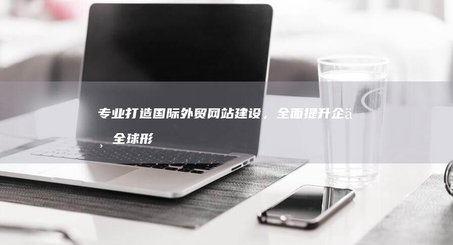 专业打造国际外贸网站建设，全面提升企业全球形象的公司